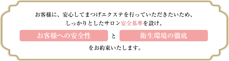 お客様に、安心してまつげエクステを行っていただきたいため、しっかりとしたサロン安全基準を設け、お客様への安全性と衛生環境の徹底をお約束いたします。